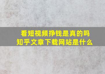 看短视频挣钱是真的吗知乎文章下载网站是什么