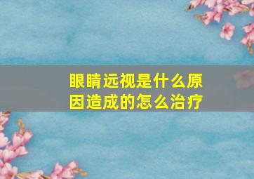 眼睛远视是什么原因造成的怎么治疗