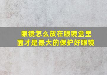 眼镜怎么放在眼镜盒里面才是最大的保护好眼镜