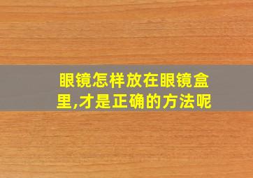 眼镜怎样放在眼镜盒里,才是正确的方法呢