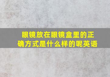 眼镜放在眼镜盒里的正确方式是什么样的呢英语