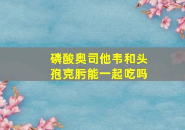 磷酸奥司他韦和头孢克肟能一起吃吗