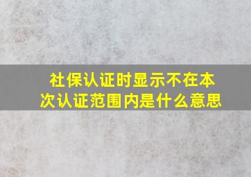 社保认证时显示不在本次认证范围内是什么意思