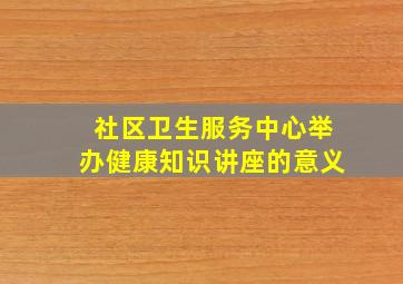 社区卫生服务中心举办健康知识讲座的意义