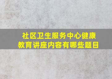 社区卫生服务中心健康教育讲座内容有哪些题目