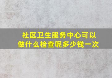 社区卫生服务中心可以做什么检查呢多少钱一次