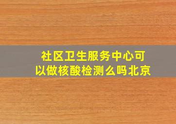 社区卫生服务中心可以做核酸检测么吗北京