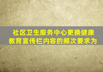 社区卫生服务中心更换健康教育宣传栏内容的频次要求为