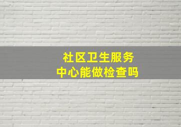 社区卫生服务中心能做检查吗