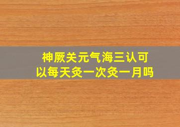 神厥关元气海三认可以每天灸一次灸一月吗