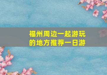 福州周边一起游玩的地方推荐一日游