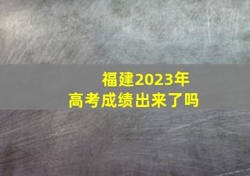 福建2023年高考成绩出来了吗