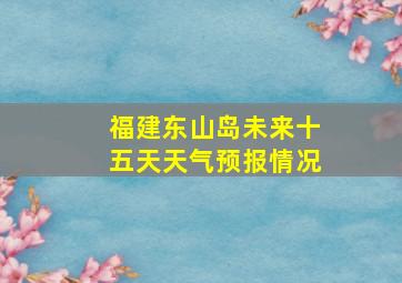 福建东山岛未来十五天天气预报情况