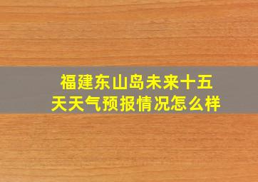 福建东山岛未来十五天天气预报情况怎么样