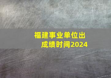 福建事业单位出成绩时间2024