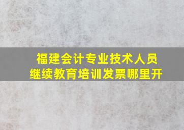 福建会计专业技术人员继续教育培训发票哪里开