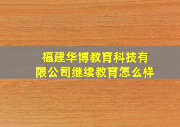 福建华博教育科技有限公司继续教育怎么样