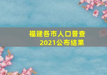 福建各市人口普查2021公布结果