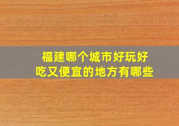 福建哪个城市好玩好吃又便宜的地方有哪些