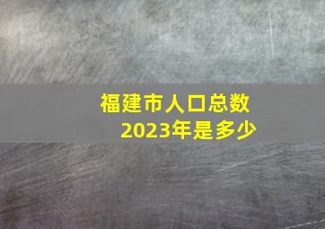 福建市人口总数2023年是多少