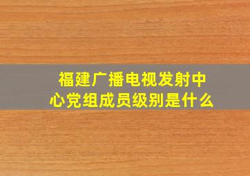 福建广播电视发射中心党组成员级别是什么