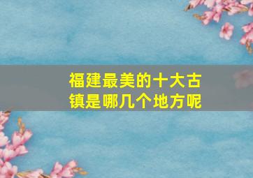 福建最美的十大古镇是哪几个地方呢