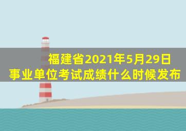 福建省2021年5月29日事业单位考试成绩什么时候发布