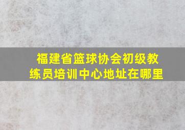 福建省篮球协会初级教练员培训中心地址在哪里