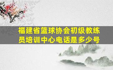 福建省篮球协会初级教练员培训中心电话是多少号