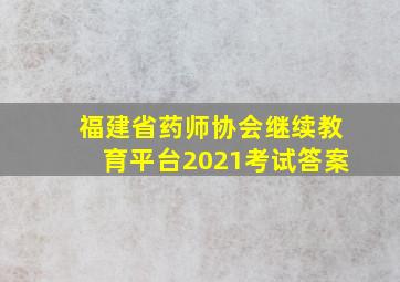 福建省药师协会继续教育平台2021考试答案