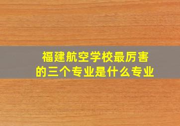 福建航空学校最厉害的三个专业是什么专业