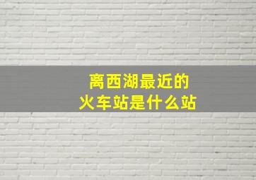 离西湖最近的火车站是什么站