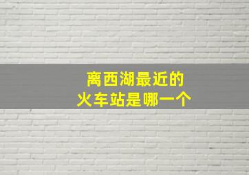 离西湖最近的火车站是哪一个