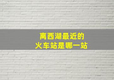 离西湖最近的火车站是哪一站