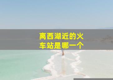 离西湖近的火车站是哪一个