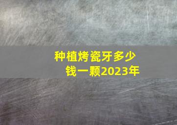 种植烤瓷牙多少钱一颗2023年