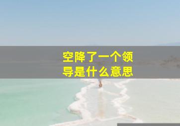 空降了一个领导是什么意思