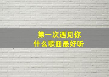 第一次遇见你什么歌曲最好听