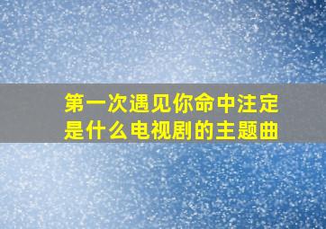 第一次遇见你命中注定是什么电视剧的主题曲