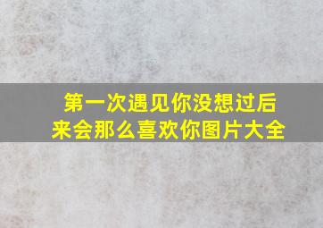 第一次遇见你没想过后来会那么喜欢你图片大全