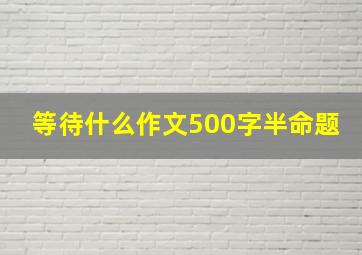 等待什么作文500字半命题