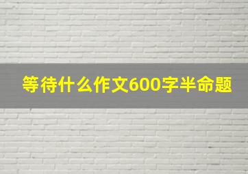 等待什么作文600字半命题