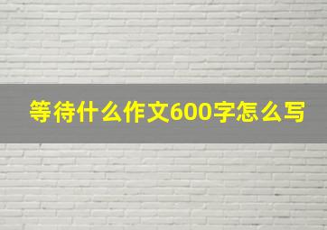 等待什么作文600字怎么写