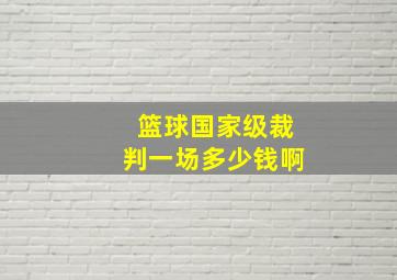 篮球国家级裁判一场多少钱啊