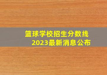 篮球学校招生分数线2023最新消息公布