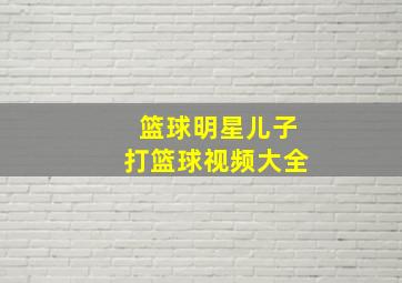 篮球明星儿子打篮球视频大全