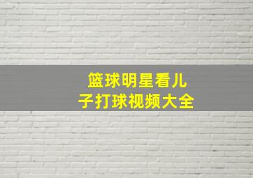 篮球明星看儿子打球视频大全