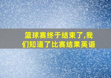 篮球赛终于结束了,我们知道了比赛结果英语