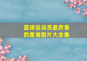 篮球运动员最厉害的是谁图片大全集