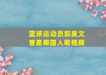 篮球运动员郭昊文曾是哪国人呢视频